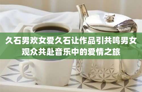 久石男欢女爱久石让作品引共鸣男女观众共赴音乐中的爱情之旅
