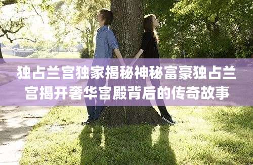 独占兰宫独家揭秘神秘富豪独占兰宫揭开奢华宫殿背后的传奇故事