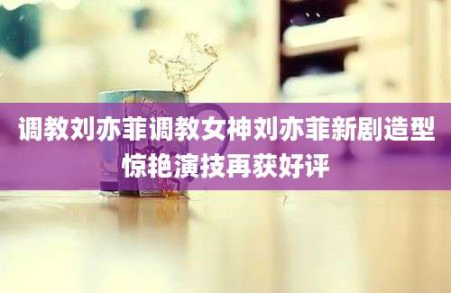 调教刘亦菲调教女神刘亦菲新剧造型惊艳演技再获好评