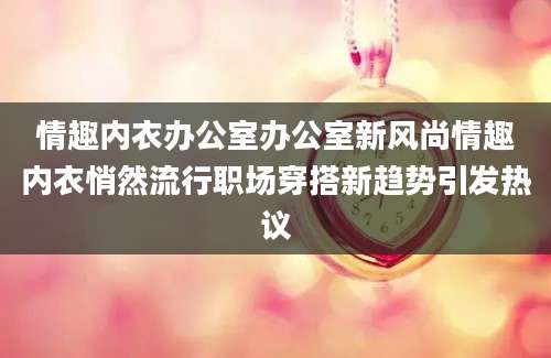 情趣内衣办公室办公室新风尚情趣内衣悄然流行职场穿搭新趋势引发热议