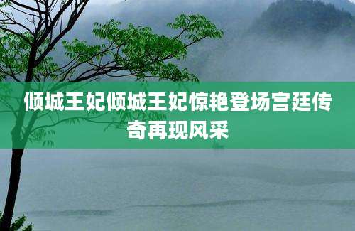倾城王妃倾城王妃惊艳登场宫廷传奇再现风采