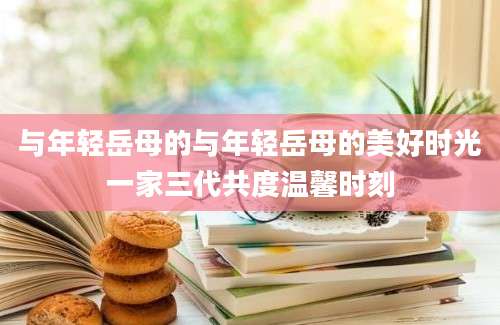 与年轻岳母的与年轻岳母的美好时光一家三代共度温馨时刻