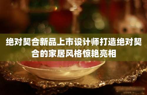绝对契合新品上市设计师打造绝对契合的家居风格惊艳亮相