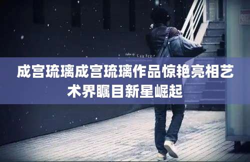 成宫琉璃成宫琉璃作品惊艳亮相艺术界瞩目新星崛起