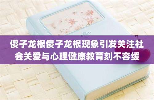 傻子龙根傻子龙根现象引发关注社会关爱与心理健康教育刻不容缓