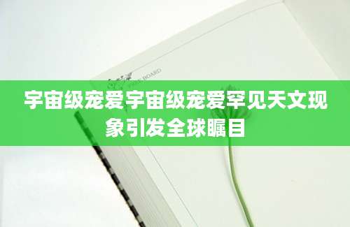 宇宙级宠爱宇宙级宠爱罕见天文现象引发全球瞩目