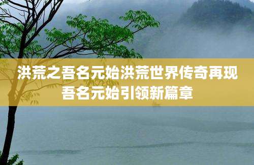 洪荒之吾名元始洪荒世界传奇再现吾名元始引领新篇章