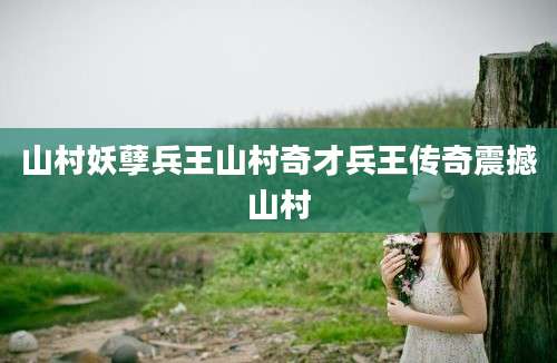 山村妖孽兵王山村奇才兵王传奇震撼山村
