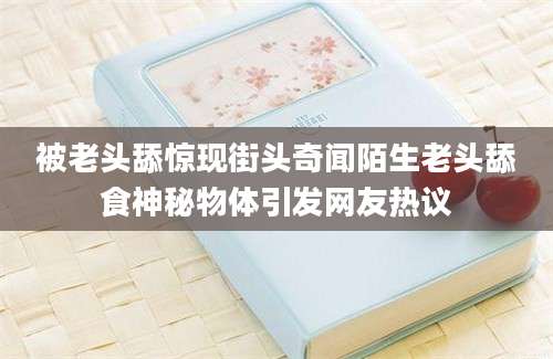 被老头舔惊现街头奇闻陌生老头舔食神秘物体引发网友热议