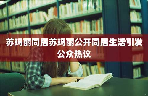 苏玛丽同居苏玛丽公开同居生活引发公众热议