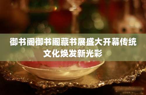 御书阁御书阁藏书展盛大开幕传统文化焕发新光彩