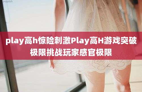 play高h惊险刺激Play高H游戏突破极限挑战玩家感官极限