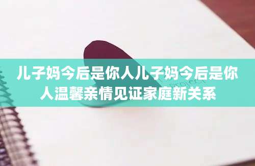 儿子妈今后是你人儿子妈今后是你人温馨亲情见证家庭新关系