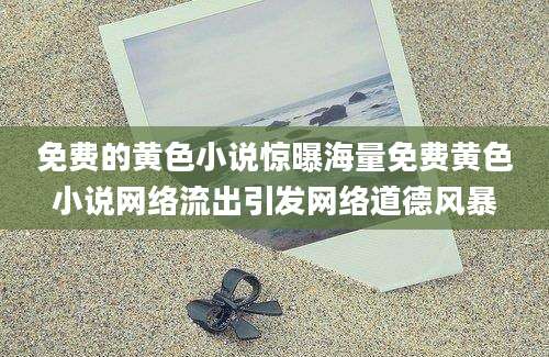 免费的黄色小说惊曝海量免费黄色小说网络流出引发网络道德风暴