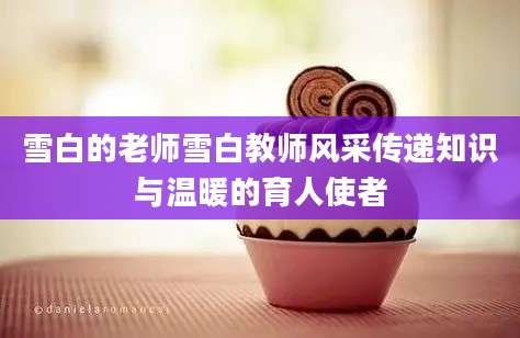 雪白的老师雪白教师风采传递知识与温暖的育人使者