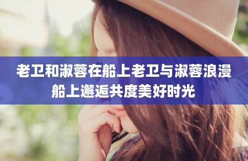 老卫和淑蓉在船上老卫与淑蓉浪漫船上邂逅共度美好时光