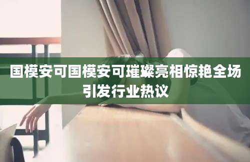 国模安可国模安可璀璨亮相惊艳全场引发行业热议