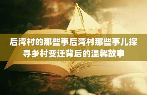 后湾村的那些事后湾村那些事儿探寻乡村变迁背后的温馨故事