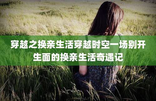 穿越之换亲生活穿越时空一场别开生面的换亲生活奇遇记