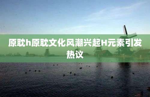 原耽h原耽文化风潮兴起H元素引发热议