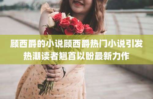 顾西爵的小说顾西爵热门小说引发热潮读者翘首以盼最新力作