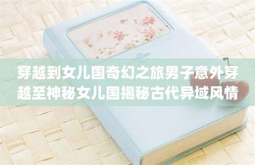 穿越到女儿国奇幻之旅男子意外穿越至神秘女儿国揭秘古代异域风情