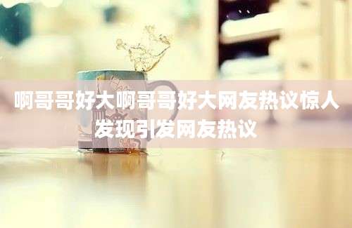 啊哥哥好大啊哥哥好大网友热议惊人发现引发网友热议