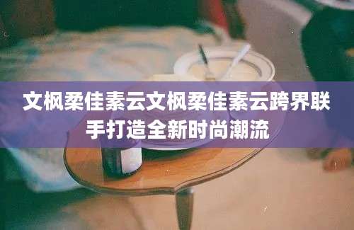 文枫柔佳素云文枫柔佳素云跨界联手打造全新时尚潮流