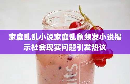 家庭乱乱小说家庭乱象频发小说揭示社会现实问题引发热议
