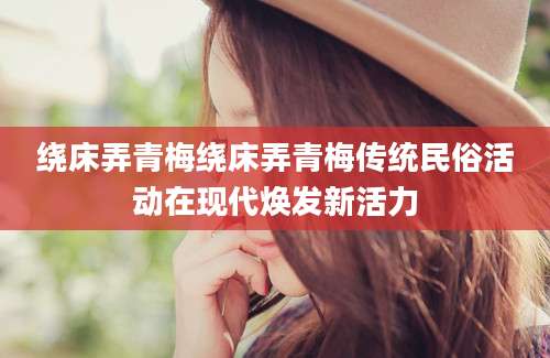 绕床弄青梅绕床弄青梅传统民俗活动在现代焕发新活力