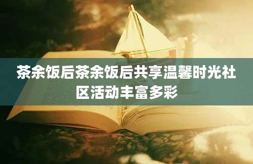 茶余饭后茶余饭后共享温馨时光社区活动丰富多彩
