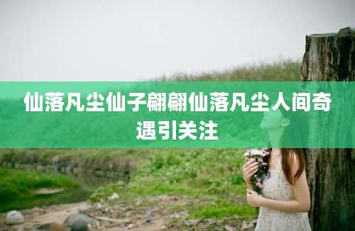 仙落凡尘仙子翩翩仙落凡尘人间奇遇引关注