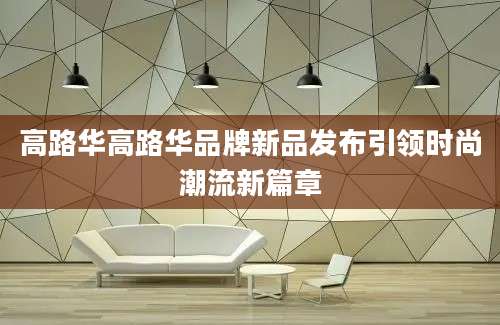 高路华高路华品牌新品发布引领时尚潮流新篇章