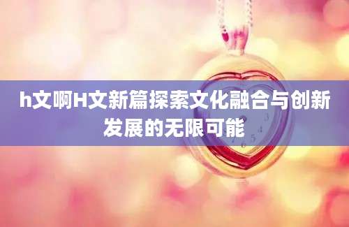h文啊H文新篇探索文化融合与创新发展的无限可能