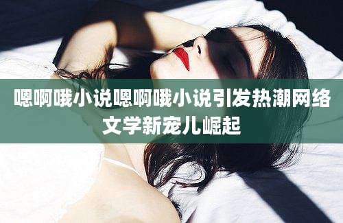 嗯啊哦小说嗯啊哦小说引发热潮网络文学新宠儿崛起