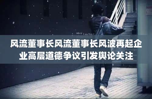 风流董事长风流董事长风波再起企业高层道德争议引发舆论关注