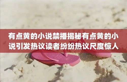 有点黄的小说禁播揭秘有点黄的小说引发热议读者纷纷热议尺度惊人