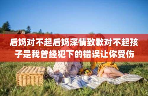 后妈对不起后妈深情致歉对不起孩子是我曾经犯下的错误让你受伤