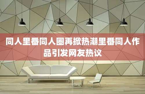 同人里番同人圈再掀热潮里番同人作品引发网友热议