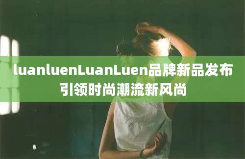 luanluenLuanLuen品牌新品发布引领时尚潮流新风尚