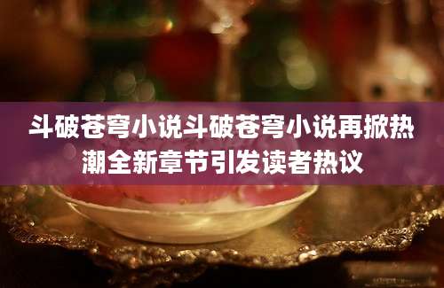 斗破苍穹小说斗破苍穹小说再掀热潮全新章节引发读者热议