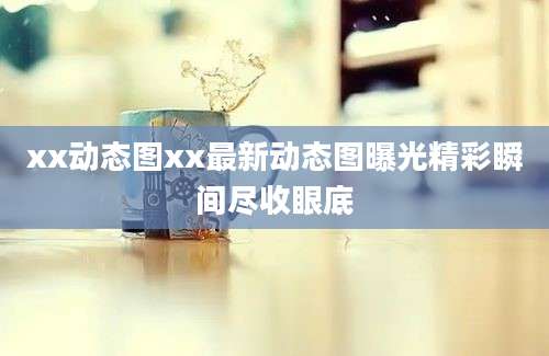 xx动态图xx最新动态图曝光精彩瞬间尽收眼底