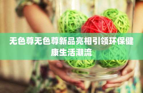 无色尊无色尊新品亮相引领环保健康生活潮流