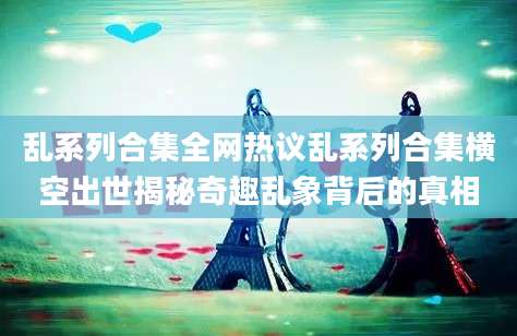 乱系列合集全网热议乱系列合集横空出世揭秘奇趣乱象背后的真相