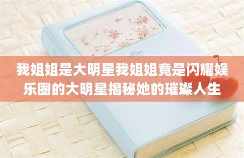 我姐姐是大明星我姐姐竟是闪耀娱乐圈的大明星揭秘她的璀璨人生