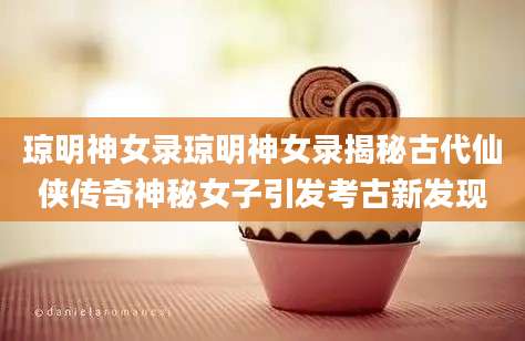 琼明神女录琼明神女录揭秘古代仙侠传奇神秘女子引发考古新发现