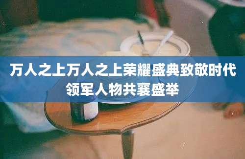 万人之上万人之上荣耀盛典致敬时代领军人物共襄盛举
