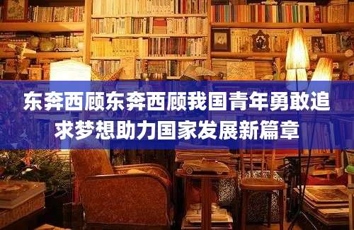 东奔西顾东奔西顾我国青年勇敢追求梦想助力国家发展新篇章