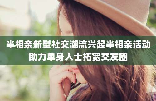 半相亲新型社交潮流兴起半相亲活动助力单身人士拓宽交友圈