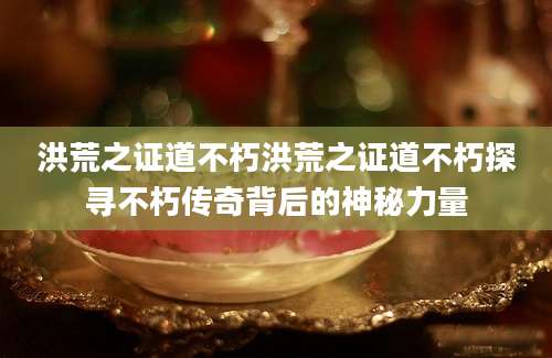 洪荒之证道不朽洪荒之证道不朽探寻不朽传奇背后的神秘力量